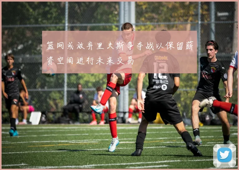 篮网或放弃里夫斯争夺战以保留薪资空间进行未来交易