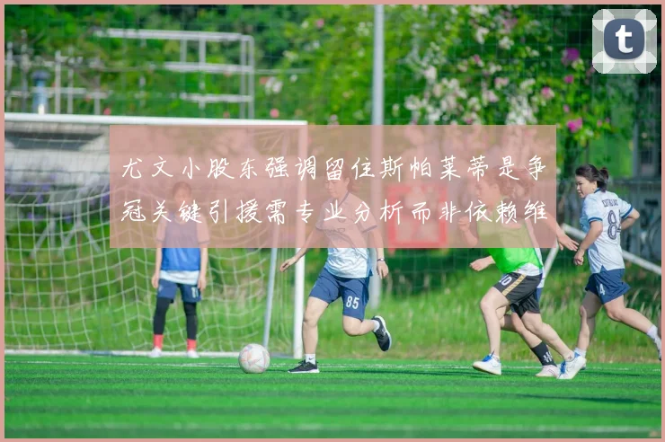 尤文小股东强调留住斯帕莱蒂是争冠关键引援需专业分析而非依赖维基百科