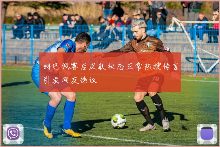 姆巴佩赛后皮肤状态正常热搜传言引发网友热议