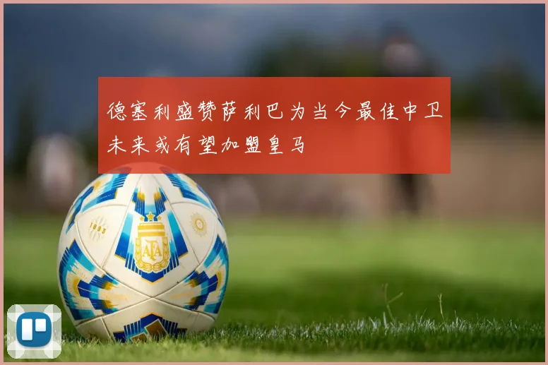 德塞利盛赞萨利巴为当今最佳中卫未来或有望加盟皇马