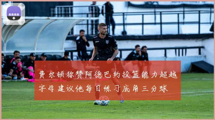 费尔顿称赞阿德巴约投篮能力超越字母建议他每日练习底角三分球