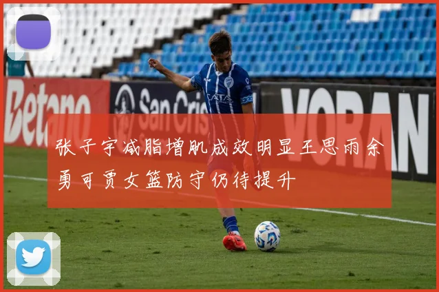 张子宇减脂增肌成效明显王思雨余勇可贾女篮防守仍待提升