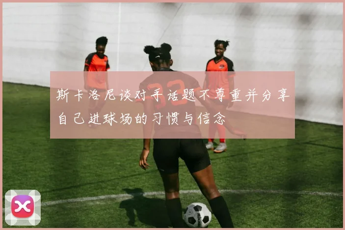 斯卡洛尼谈对手话题不尊重并分享自己进球场的习惯与信念