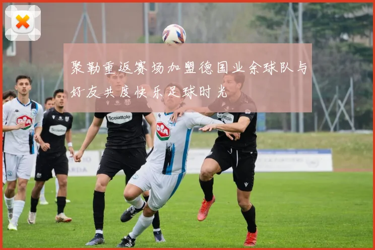 聚勒重返赛场加盟德国业余球队与好友共度快乐足球时光