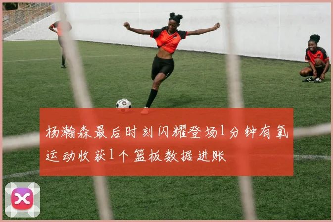 杨瀚森最后时刻闪耀登场1分钟有氧运动收获1个篮板数据进账