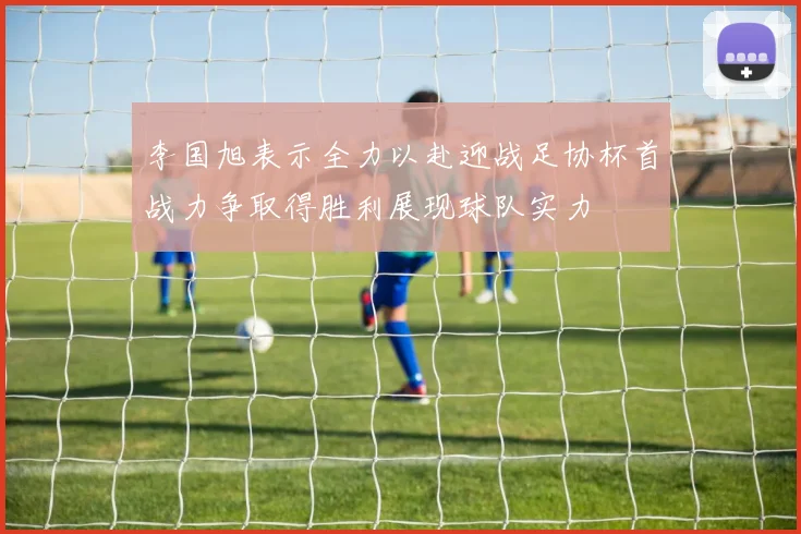 李国旭表示全力以赴迎战足协杯首战力争取得胜利展现球队实力