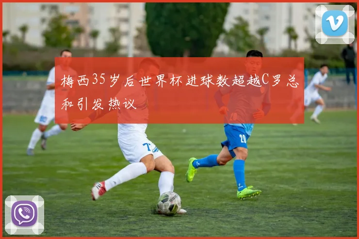 梅西35岁后世界杯进球数超越C罗总和引发热议