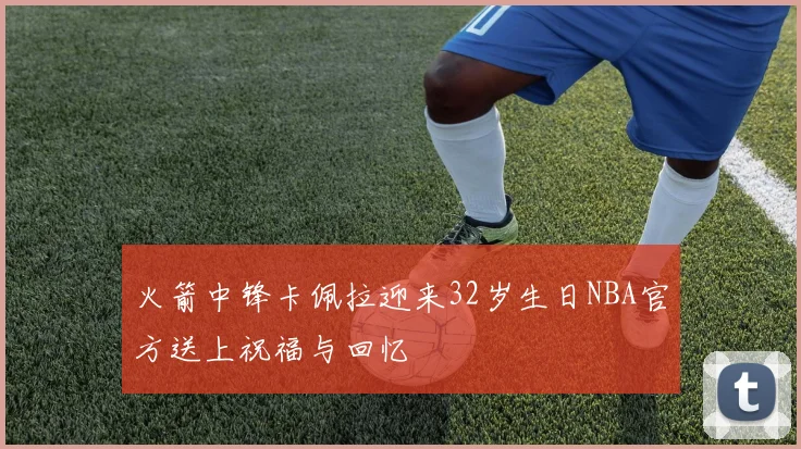 火箭中锋卡佩拉迎来32岁生日NBA官方送上祝福与回忆