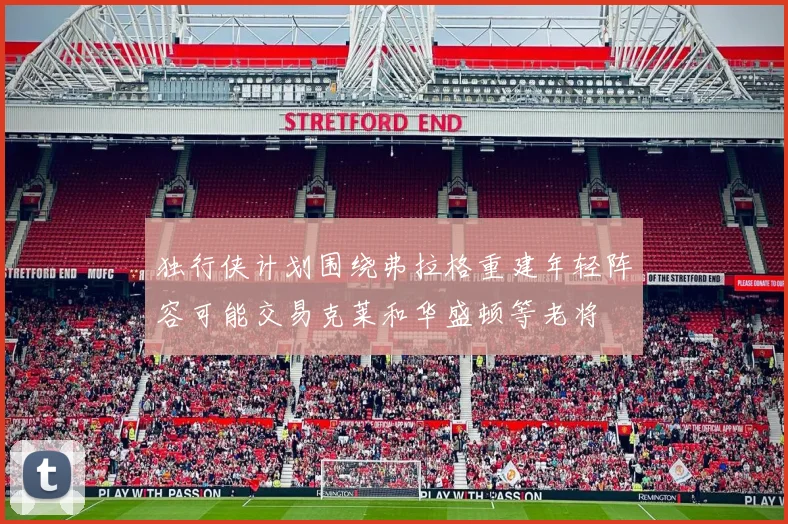 独行侠计划围绕弗拉格重建年轻阵容可能交易克莱和华盛顿等老将