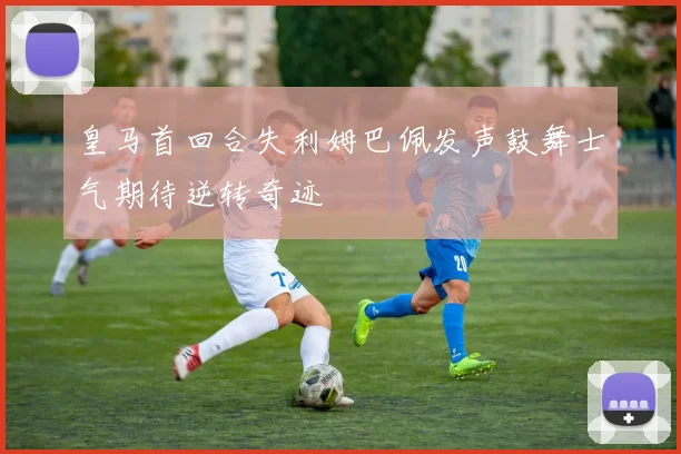 皇马首回合失利姆巴佩发声鼓舞士气期待逆转奇迹