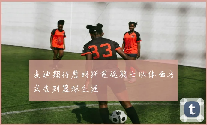 麦迪期待詹姆斯重返骑士以体面方式告别篮球生涯