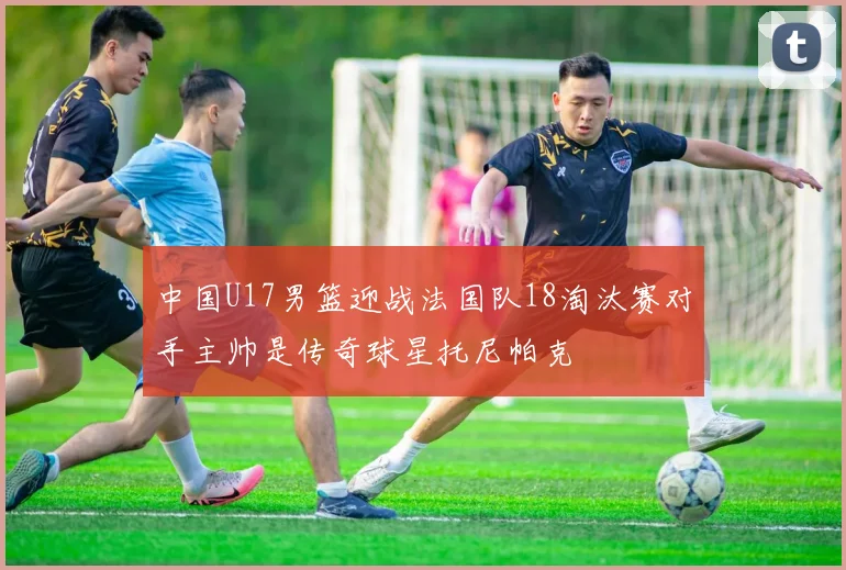 中国U17男篮迎战法国队18淘汰赛对手主帅是传奇球星托尼帕克
