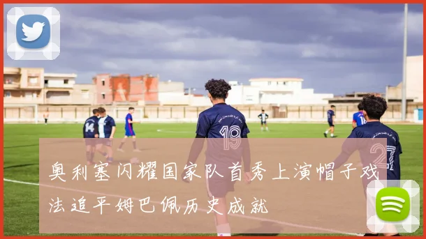 奥利塞闪耀国家队首秀上演帽子戏法追平姆巴佩历史成就