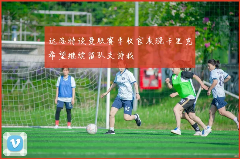 达洛特谈曼联赛季收官表现卡里克希望继续留队支持我