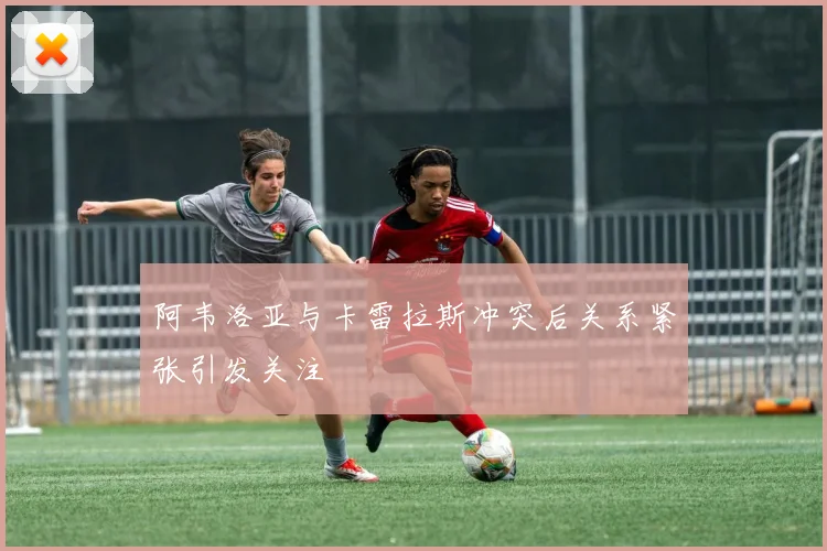 阿韦洛亚与卡雷拉斯冲突后关系紧张引发关注