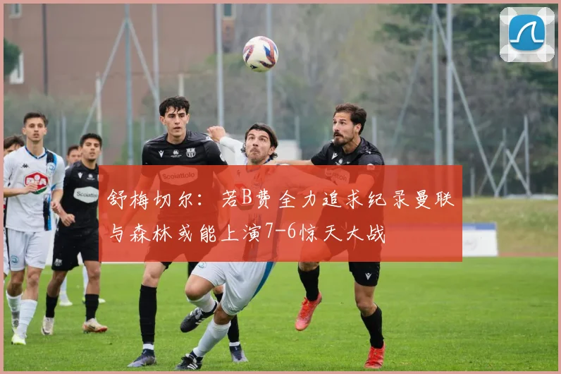 舒梅切尔：若B费全力追求纪录曼联与森林或能上演7-6惊天大战
