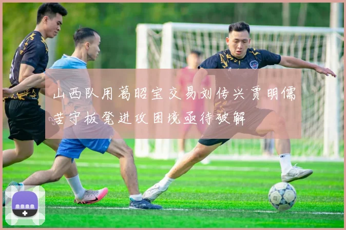 山西队用葛昭宝交易刘传兴贾明儒苦守板凳进攻困境亟待破解