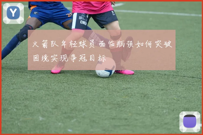 火箭队年轻球员面临瓶颈如何突破困境实现争冠目标