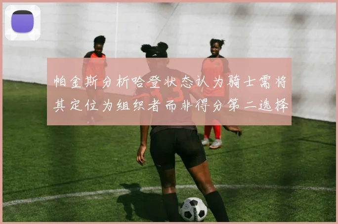 帕金斯分析哈登状态认为骑士需将其定位为组织者而非得分第二选择