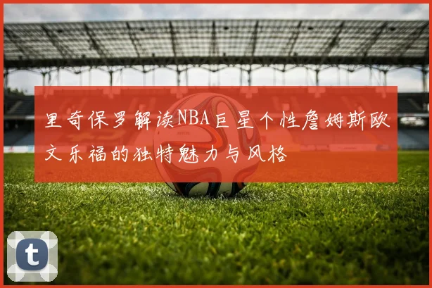 里奇保罗解读NBA巨星个性詹姆斯欧文乐福的独特魅力与风格